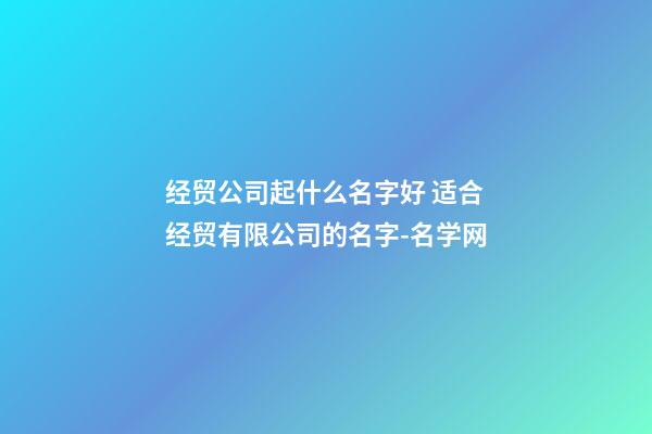 经贸公司起什么名字好 适合经贸有限公司的名字-名学网-第1张-公司起名-玄机派